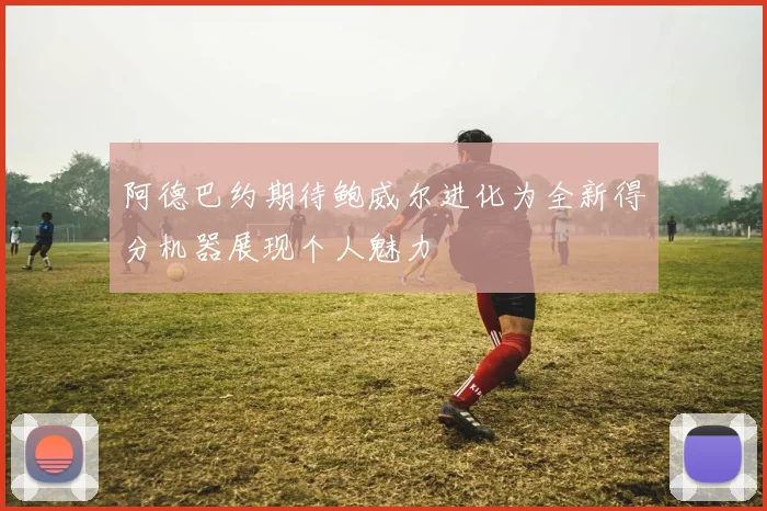 阿德巴约期待鲍威尔进化为全新得分机器展现个人魅力