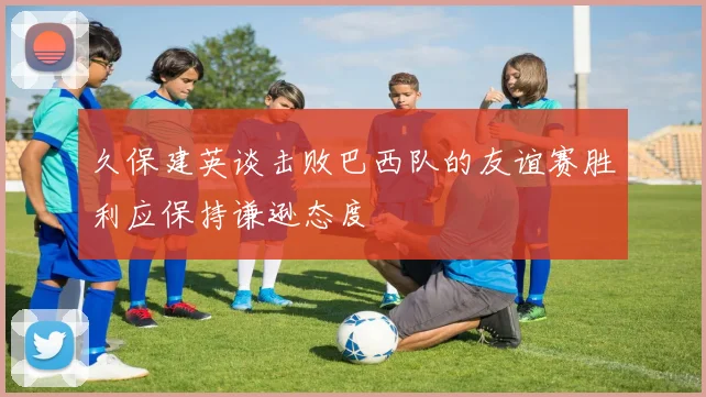 久保建英谈击败巴西队的友谊赛胜利应保持谦逊态度