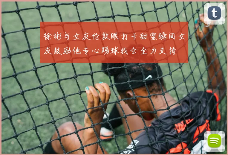 徐彬与女友伦敦眼打卡甜蜜瞬间女友鼓励他专心踢球我会全力支持