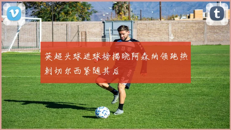 英超头球进球榜揭晓阿森纳领跑热刺切尔西紧随其后