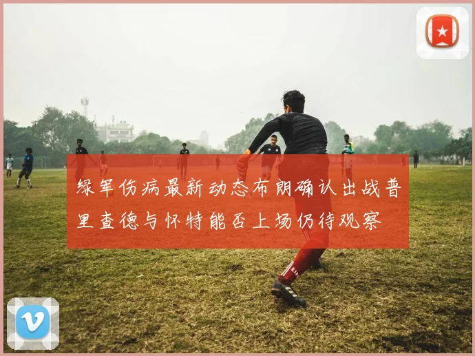 绿军伤病最新动态布朗确认出战普里查德与怀特能否上场仍待观察