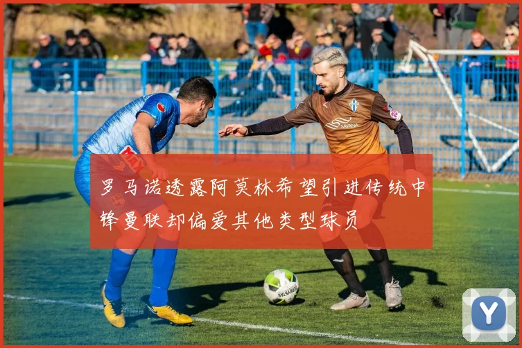 罗马诺透露阿莫林希望引进传统中锋曼联却偏爱其他类型球员