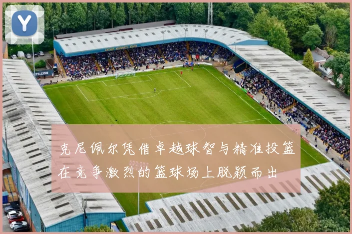 克尼佩尔凭借卓越球智与精准投篮在竞争激烈的篮球场上脱颖而出