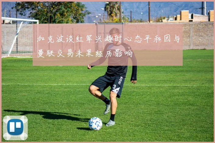 加克波谈红军兴趣时心态平和因与曼联交易未果经历影响
