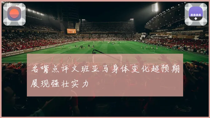 名嘴点评文班亚马身体变化超预期展现强壮实力
