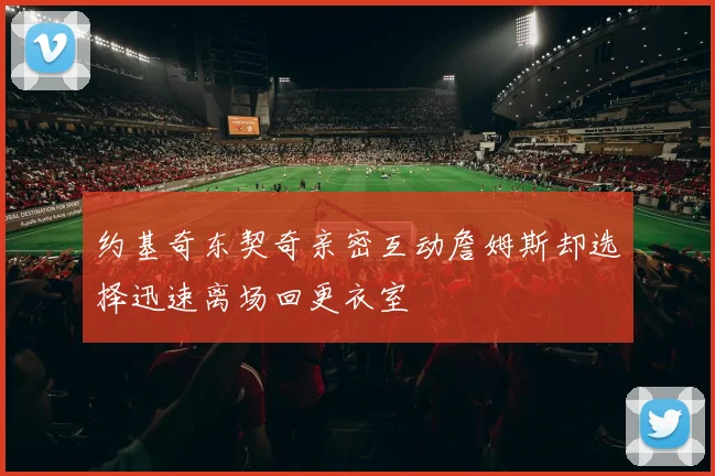 约基奇东契奇亲密互动詹姆斯却选择迅速离场回更衣室