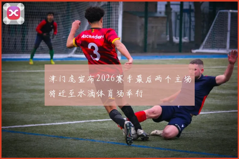 津门虎宣布2026赛季最后两个主场将迁至水滴体育场举行