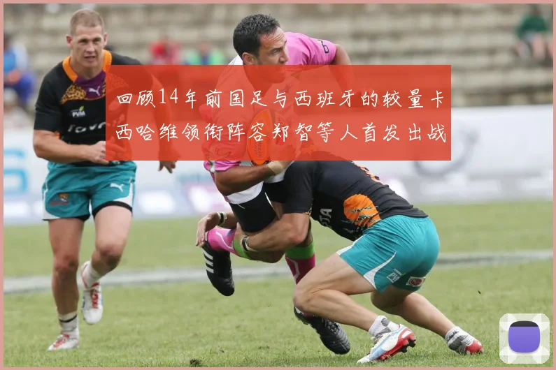 回顾14年前国足与西班牙的较量卡西哈维领衔阵容郑智等人首发出战