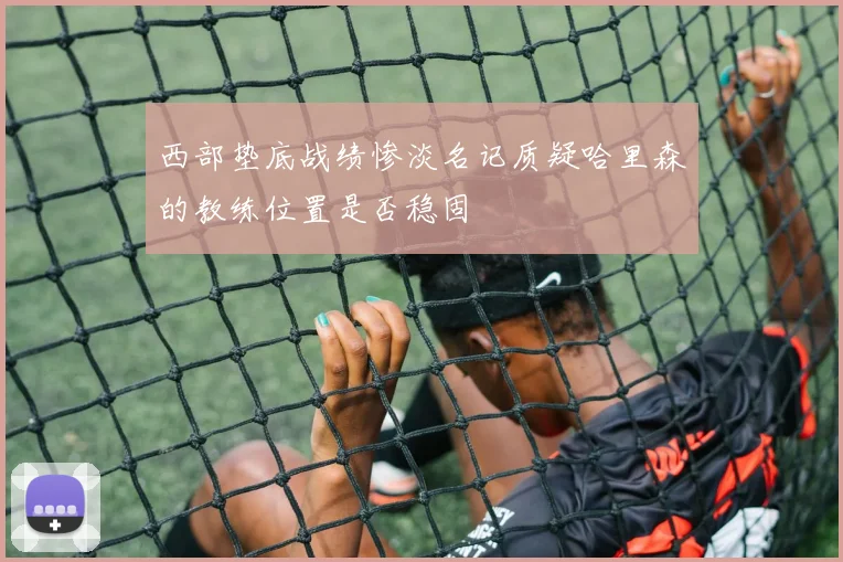 西部垫底战绩惨淡名记质疑哈里森的教练位置是否稳固