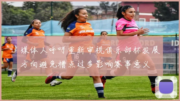 媒体人呼吁重新审视俱乐部杯发展方向避免槽点过多影响赛事意义