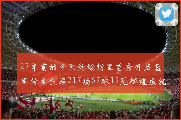 27年前的今天约翰特里首秀开启蓝军传奇生涯717场67球17冠辉煌成就