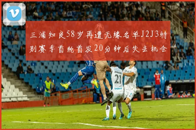 三浦知良58岁再遭无缘名单J2J3特别赛季首轮首发20分钟后失去机会
