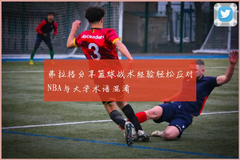 弗拉格分享篮球战术经验轻松应对NBA与大学术语混淆