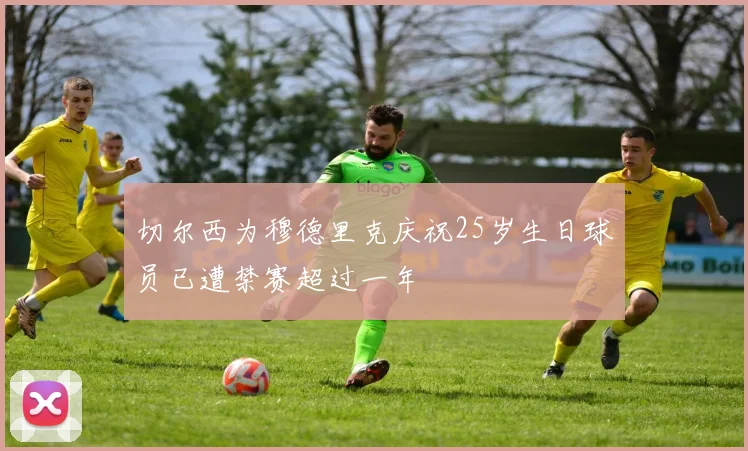 切尔西为穆德里克庆祝25岁生日球员已遭禁赛超过一年