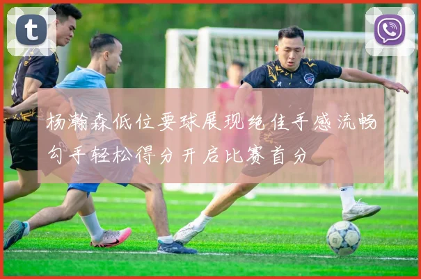 杨瀚森低位要球展现绝佳手感流畅勾手轻松得分开启比赛首分