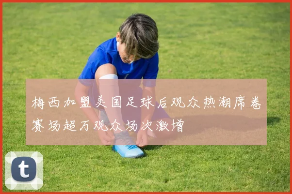 梅西加盟美国足球后观众热潮席卷赛场超万观众场次激增