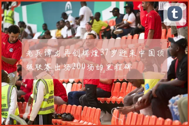 老兵谭龙再创辉煌37岁迎来中国顶级联赛出场200场的里程碑