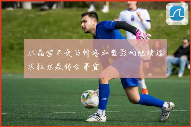 水晶宫不受马特塔加盟影响继续追求拉尔森转会事宜