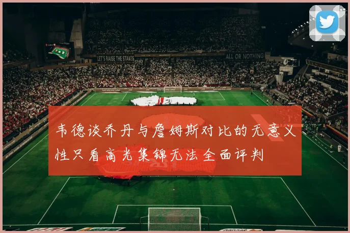 韦德谈乔丹与詹姆斯对比的无意义性只看高光集锦无法全面评判