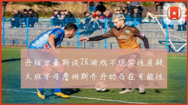 丹纽尔豪斯谈2K游戏不现实性质疑文班字母詹姆斯乔丹的存在可能性