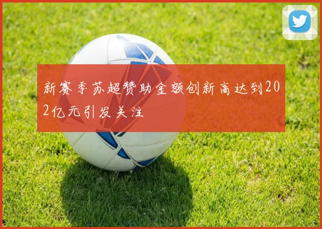 新赛季苏超赞助金额创新高达到202亿元引发关注