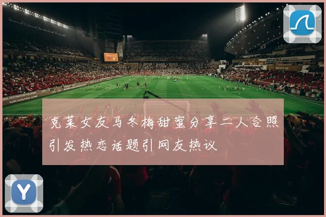 克莱女友马冬梅甜蜜分享二人合照引发热恋话题引网友热议