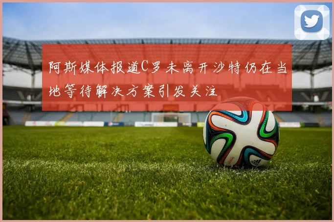 阿斯媒体报道C罗未离开沙特仍在当地等待解决方案引发关注