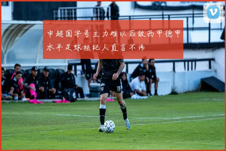 中超国字号主力难以匹敌西甲德甲水平足球经纪人直言不讳