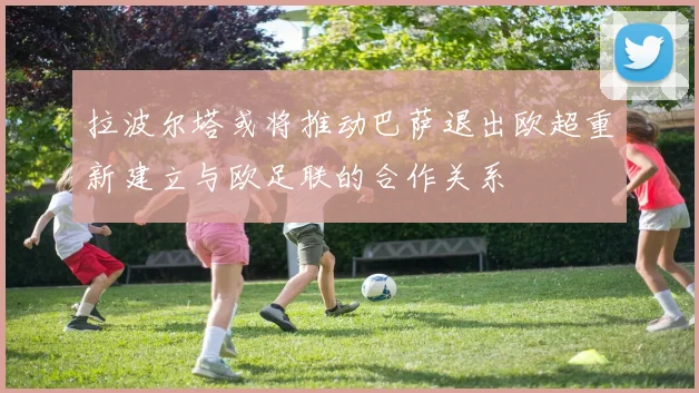 拉波尔塔或将推动巴萨退出欧超重新建立与欧足联的合作关系