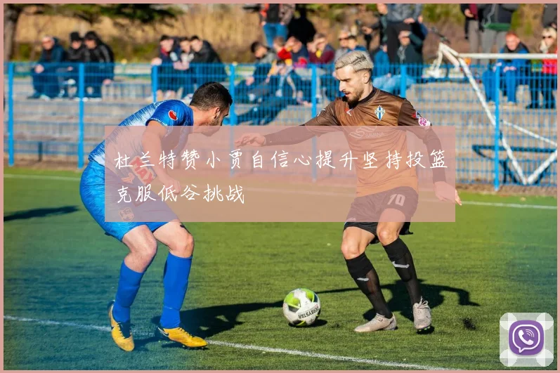 杜兰特赞小贾自信心提升坚持投篮克服低谷挑战
