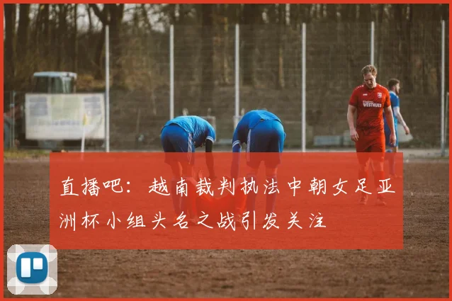 直播吧：越南裁判执法中朝女足亚洲杯小组头名之战引发关注