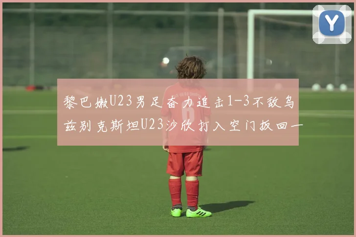 黎巴嫩U23男足奋力追击1-3不敌乌兹别克斯坦U23沙欣打入空门扳回一城
