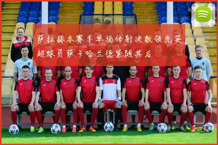 萨拉赫本赛季单场传射次数领先英超球员萨卡哈兰德紧随其后