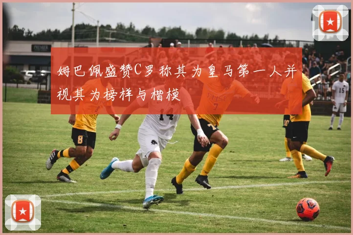 姆巴佩盛赞C罗称其为皇马第一人并视其为榜样与楷模