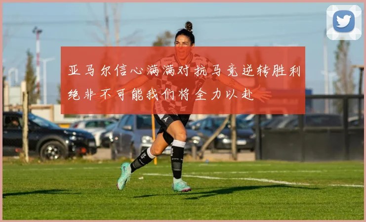 亚马尔信心满满对抗马竞逆转胜利绝非不可能我们将全力以赴