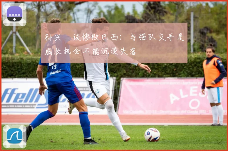 孙兴慜谈惨败巴西：与强队交手是成长机会不能沉浸失落